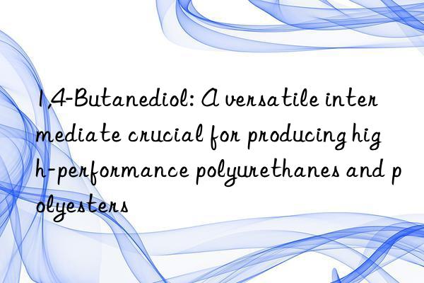 1,4-Butanediol: A versatile intermediate crucial for producing high-performance polyurethanes and polyesters