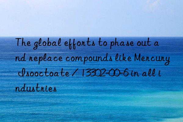 The global efforts to phase out and replace compounds like Mercury Isooctoate / 13302-00-6 in all industries