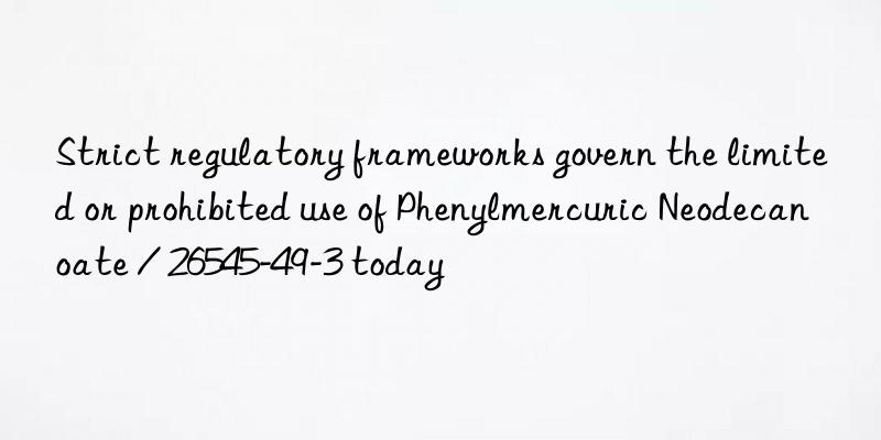Strict regulatory frameworks govern the limited or prohibited use of Phenylmercuric Neodecanoate / 26545-49-3 today