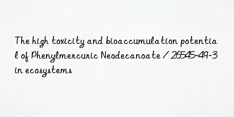 The high toxicity and bioaccumulation potential of Phenylmercuric Neodecanoate / 26545-49-3 in ecosystems
