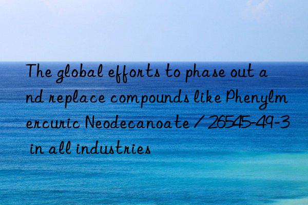 The global efforts to phase out and replace compounds like Phenylmercuric Neodecanoate / 26545-49-3 in all industries
