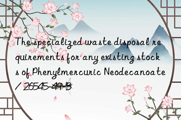 The specialized waste disposal requirements for any existing stocks of Phenylmercuric Neodecanoate / 26545-49-3