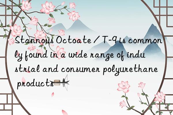 Stannous Octoate / T-9 is commonly found in a wide range of industrial and consumer polyurethane products
