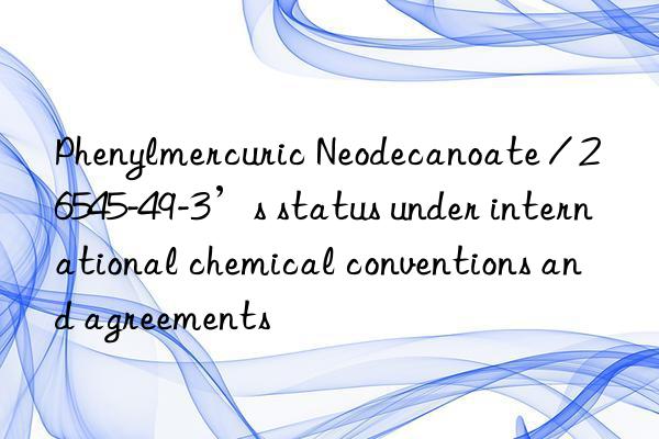Phenylmercuric Neodecanoate / 26545-49-3’s status under international chemical conventions and agreements