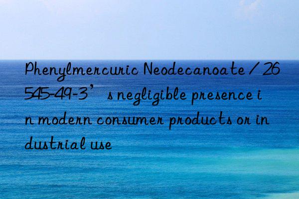 Phenylmercuric Neodecanoate / 26545-49-3’s negligible presence in modern consumer products or industrial use