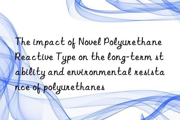 The impact of Novel Polyurethane Reactive Type on the long-term stability and environmental resistance of polyurethanes