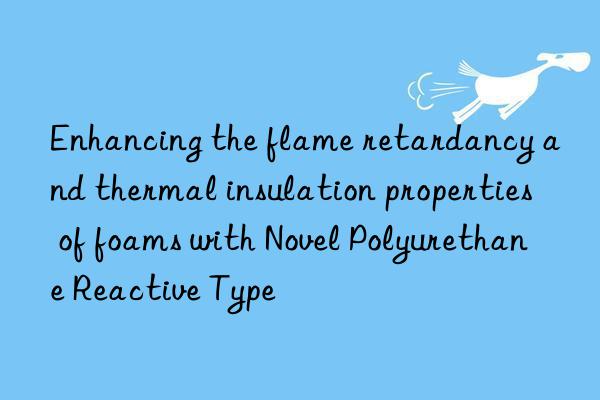 Enhancing the flame retardancy and thermal insulation properties of foams with Novel Polyurethane Reactive Type