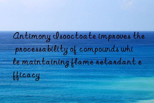 Antimony Isooctoate improves the processability of compounds while maintaining flame retardant efficacy