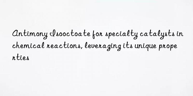 Antimony Isooctoate for specialty catalysts in chemical reactions, leveraging its unique properties