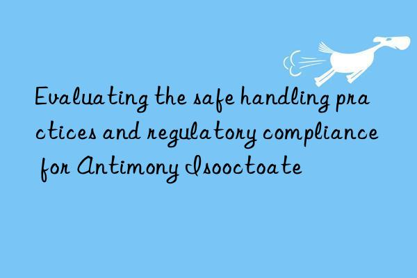 Evaluating the safe handling practices and regulatory compliance for Antimony Isooctoate
