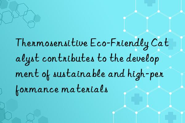 Thermosensitive Eco-Friendly Catalyst contributes to the development of sustainable and high-performance materials