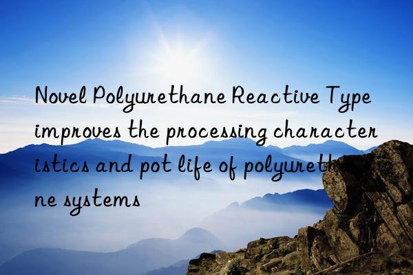Novel Polyurethane Reactive Type improves the processing characteristics and pot life of polyurethane systems