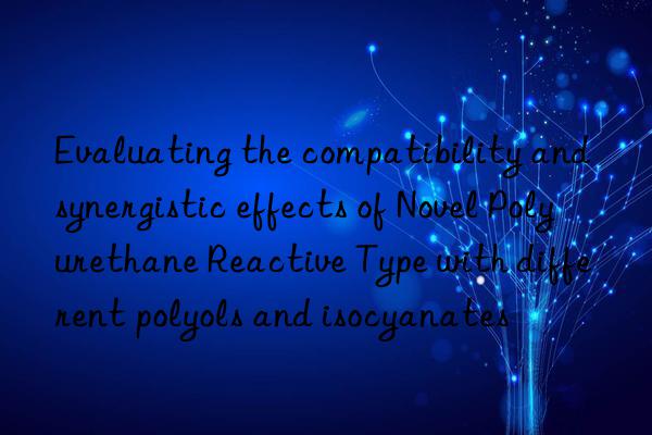 Evaluating the compatibility and synergistic effects of Novel Polyurethane Reactive Type with different polyols and isocyanates