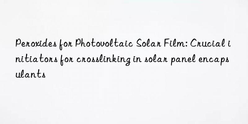 Peroxides for Photovoltaic Solar Film: Crucial initiators for crosslinking in solar panel encapsulants