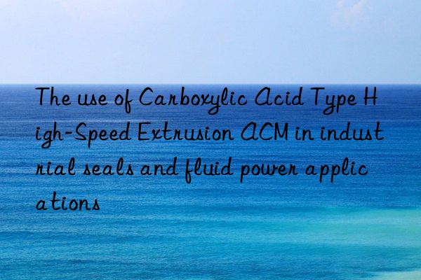 The use of Carboxylic Acid Type High-Speed Extrusion ACM in industrial seals and fluid power applications