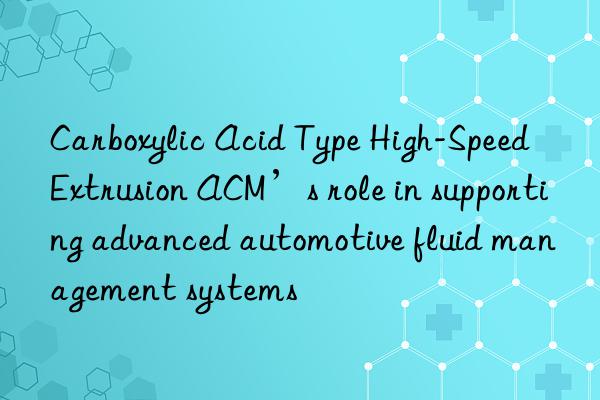 Carboxylic Acid Type High-Speed Extrusion ACM’s role in supporting advanced automotive fluid management systems