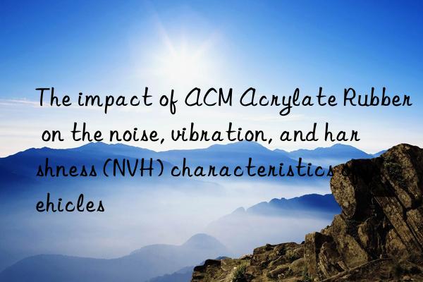 The impact of ACM Acrylate Rubber on the noise, vibration, and harshness (NVH) characteristics of vehicles