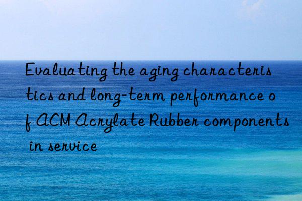 Evaluating the aging characteristics and long-term performance of ACM Acrylate Rubber components in service