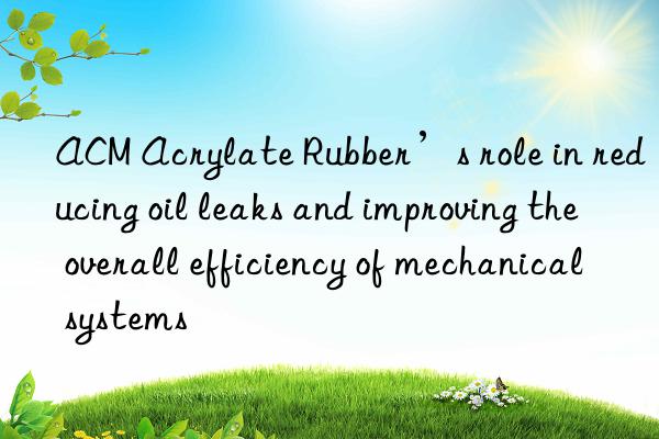 ACM Acrylate Rubber’s role in reducing oil leaks and improving the overall efficiency of mechanical systems