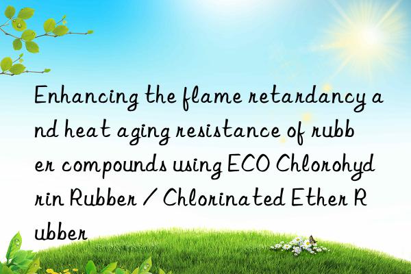 Enhancing the flame retardancy and heat aging resistance of rubber compounds using ECO Chlorohydrin Rubber / Chlorinated Ether Rubber