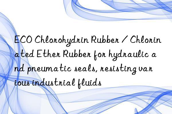 ECO Chlorohydrin Rubber / Chlorinated Ether Rubber for hydraulic and pneumatic seals, resisting various industrial fluids