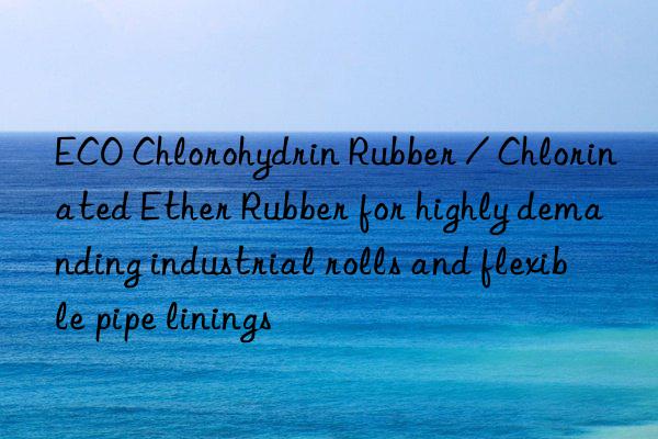 ECO Chlorohydrin Rubber / Chlorinated Ether Rubber for highly demanding industrial rolls and flexible pipe linings