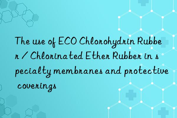 The use of ECO Chlorohydrin Rubber / Chlorinated Ether Rubber in specialty membranes and protective coverings