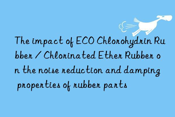 The impact of ECO Chlorohydrin Rubber / Chlorinated Ether Rubber on the noise reduction and damping properties of rubber parts