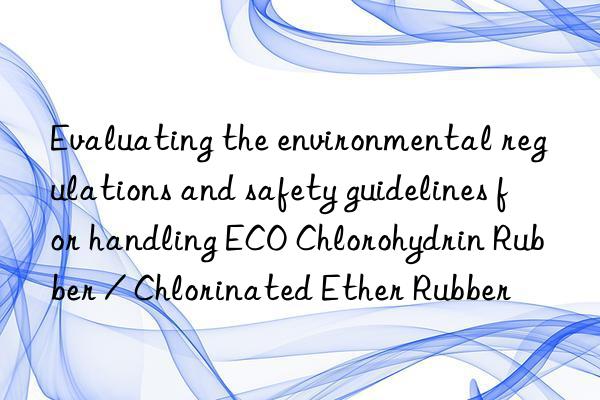 Evaluating the environmental regulations and safety guidelines for handling ECO Chlorohydrin Rubber / Chlorinated Ether Rubber