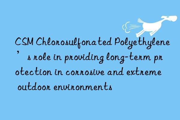 CSM Chlorosulfonated Polyethylene’s role in providing long-term protection in corrosive and extreme outdoor environments
