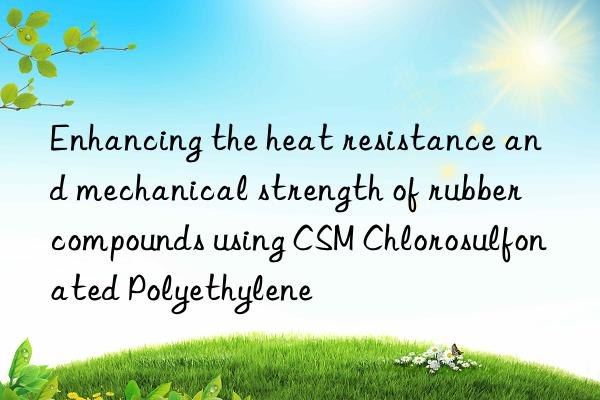 Enhancing the heat resistance and mechanical strength of rubber compounds using CSM Chlorosulfonated Polyethylene