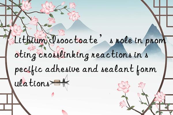 Lithium Isooctoate’s role in promoting crosslinking reactions in specific adhesive and sealant formulations