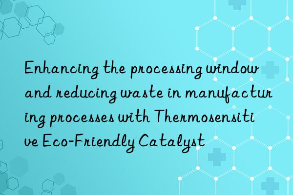 Enhancing the processing window and reducing waste in manufacturing processes with Thermosensitive Eco-Friendly Catalyst