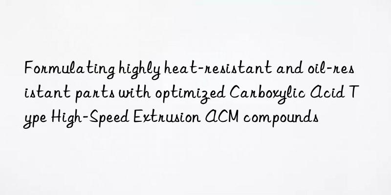 Formulating highly heat-resistant and oil-resistant parts with optimized Carboxylic Acid Type High-Speed Extrusion ACM compounds