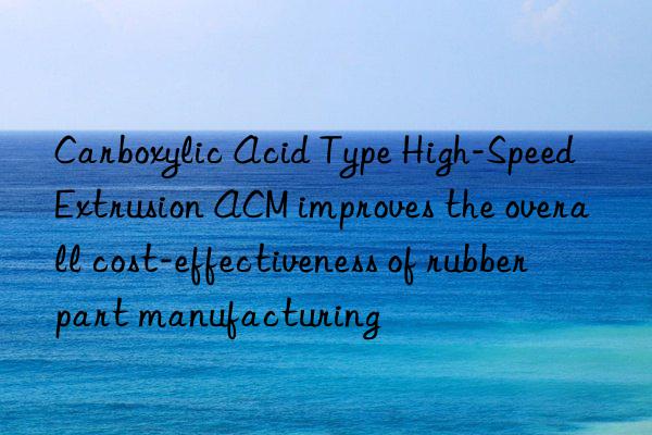 Carboxylic Acid Type High-Speed Extrusion ACM improves the overall cost-effectiveness of rubber part manufacturing