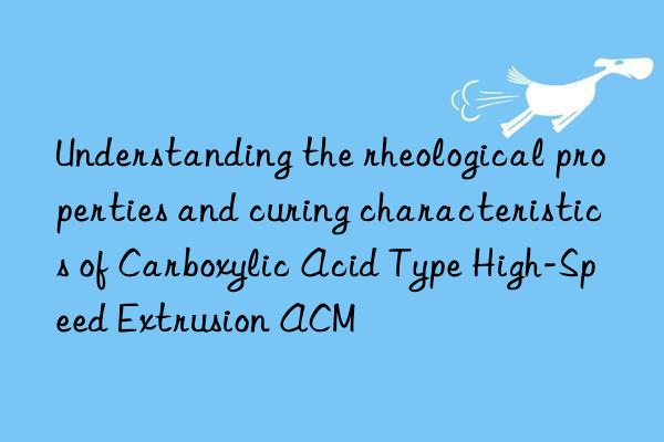 Understanding the rheological properties and curing characteristics of Carboxylic Acid Type High-Speed Extrusion ACM