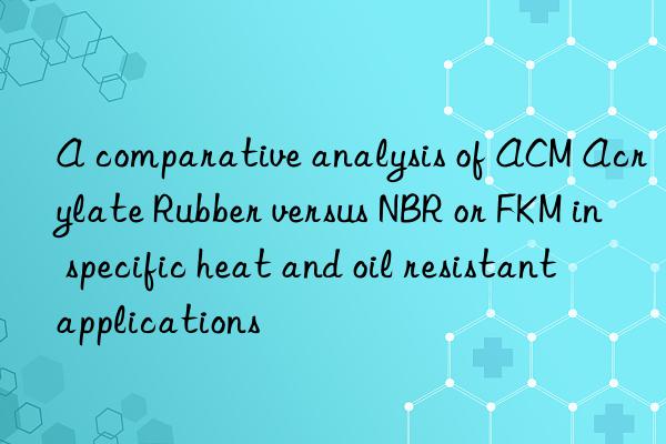 A comparative analysis of ACM Acrylate Rubber versus NBR or FKM in specific heat and oil resistant applications