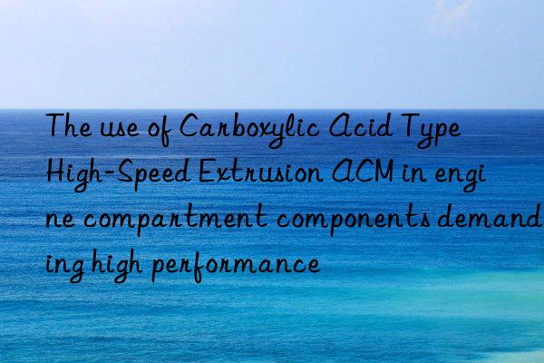 The use of Carboxylic Acid Type High-Speed Extrusion ACM in engine compartment components demanding high performance