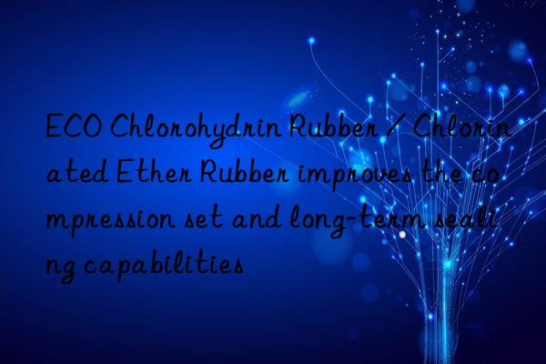 ECO Chlorohydrin Rubber / Chlorinated Ether Rubber improves the compression set and long-term sealing capabilities