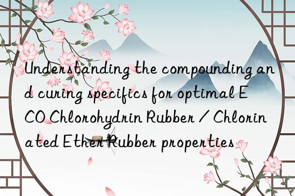 Understanding the compounding and curing specifics for optimal ECO Chlorohydrin Rubber / Chlorinated Ether Rubber properties