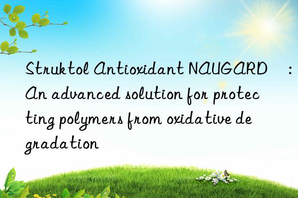 Struktol Antioxidant NAUGARD®: An advanced solution for protecting polymers from oxidative degradation