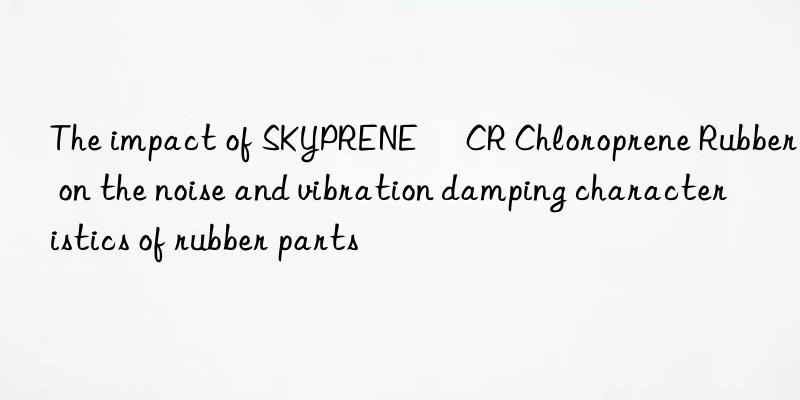 The impact of SKYPRENE® CR Chloroprene Rubber on the noise and vibration damping characteristics of rubber parts