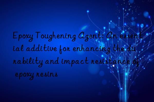 Epoxy Toughening Agent: An essential additive for enhancing the durability and impact resistance of epoxy resins