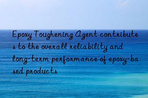 Epoxy Toughening Agent contributes to the overall reliability and long-term performance of epoxy-based products