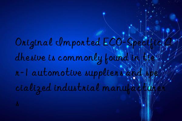 Original Imported ECO-Specific Adhesive is commonly found in tier-1 automotive suppliers and specialized industrial manufacturers