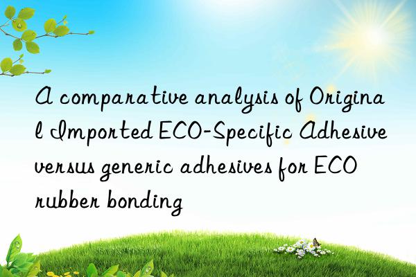 A comparative analysis of Original Imported ECO-Specific Adhesive versus generic adhesives for ECO rubber bonding