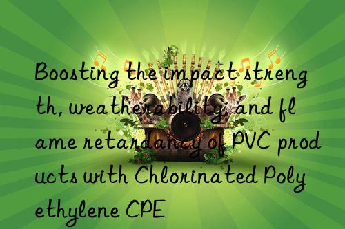 Boosting the impact strength, weatherability, and flame retardancy of PVC products with Chlorinated Polyethylene CPE