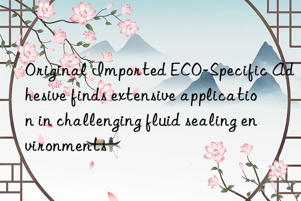 Original Imported ECO-Specific Adhesive finds extensive application in challenging fluid sealing environments