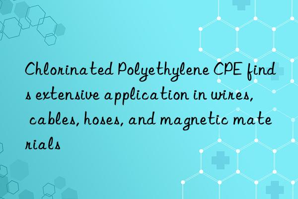 Chlorinated Polyethylene CPE finds extensive application in wires, cables, hoses, and magnetic materials