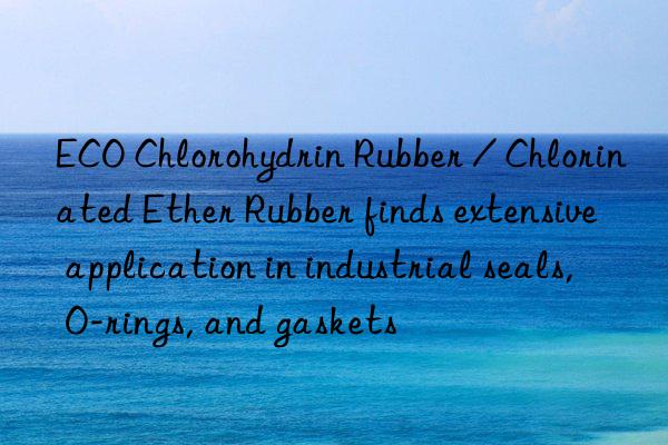 ECO Chlorohydrin Rubber / Chlorinated Ether Rubber finds extensive application in industrial seals, O-rings, and gaskets